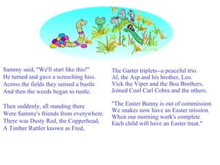 Sammy said, "We'll start like this!" He turned and gave a screeching hiss. Across the fields they sensed a bustle And then the weeds began to rustle. Then suddenly, all standing there Were Sammy's friends from everywhere. There was Dusty Red, the Copperhead, A Timber Rattler known as Fred, The Garter triplets--a peaceful trio.  Al, the Asp and his brother, Leo.  Vick the Viper and the Boa Brothers,  Joined Cool Carl Cobra and the others.  "The Easter Bunny is out of commission  We snakes now have an Easter mission.  When our morning work's complete  Each child will have an Easter treat." 