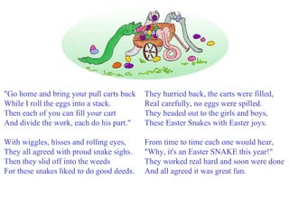 "Go home and bring your pull carts back While I roll the eggs into a stack. Then each of you can fill your cart And divide the work, each do his part." With wiggles, hisses and rolling eyes, They all agreed with proud snake sighs. Then they slid off into the weeds For these snakes liked to do good deeds.   They hurried back, the carts were filled, Real carefully, no eggs were spilled. They headed out to the girls and boys, These Easter Snakes with Easter joys. From time to time each one would hear, "Why, it's an Easter SNAKE this year!" They worked real hard and soon were done And all agreed it was great fun. 
