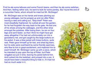 First he ate some lettuces and some French beans; and then he ate some radishes; And then, feeling rather sick, he went to look for some parsley. But 'round the end of a cucumber frame, whom should he meet but Mr. McGregor!  Mr. McGregor was on his hands and knees planting out young cabbages, but he jumped up and ran after Peter, waving a rake and calling out, "Stop thief!" Peter was most dreadfully frightened; he rushed all over the garden, for he had forgotten the way back to the gate. He lost one of his shoes among the cabbages, and the other shoe amongst the potatoes. After losing them, he ran on four legs and went faster, so that I think he might have got away altogether if he had not unfortunately run into a gooseberry net, and got caught by the large buttons on his jacket. It was a blue jacket with brass buttons, quite new. Peter gave himself up for lost, and shed big tears; but his sobs were overheard by some friendly sparrows, who flew to him in great excitement, and implored him to exert himself. Mr. McGregor came up with a sieve, which he intended to pop upon the top of Peter; but Peter wriggled out just in time, leaving his jacket behind him. And rushed into the toolshed, and jumped into a can. It would have been a beautiful thing to hide in, if it had not had so much water in it.  