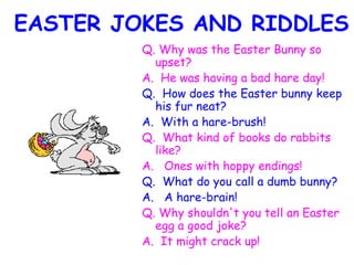 EASTER JOKES AND RIDDLES Q. Why was the Easter Bunny so upset?  A.  He was having a bad hare day!   Q.  How does the Easter bunny keep his fur neat? A.  With a hare-brush!   Q.  What kind of books do rabbits like? A.   Ones with hoppy endings! Q.  What do you call a dumb bunny? A.   A hare-brain! Q. Why shouldn't you tell an Easter egg a good joke? A.  It might crack up!   