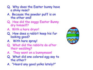 Q.  Why does the Easter bunny have a shiny nose? A.  Because the powder puff is on the other end!   Q.  How did the soggy Easter Bunny dry himself? A.  With a hare dryer!   Q.  How does a rabbit keep his fur looking good? A.   With hare spray!   Q.  What did the rabbits do after their wedding? A.   They went on a bunnymoon!   Q.  What did one colored egg say to the other? A.  "Heard any good yolks lately?"   