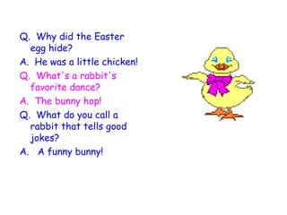Q.  Why did the Easter egg hide? A.  He was a little chicken!   Q.  What's a rabbit's favorite dance? A.  The bunny hop!   Q.  What do you call a rabbit that tells good jokes? A.   A funny bunny!      