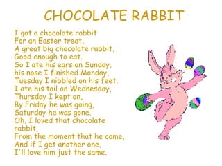 CHOCOLATE RABBIT I got a chocolate rabbit For an Easter treat, A great big chocolate rabbit, Good enough to eat. So I ate his ears on Sunday, his nose I finished Monday, Tuesday I nibbled on his feet. I ate his tail on Wednesday, Thursday I kept on, By Friday he was going, Saturday he was gone. Oh, I loved that chocolate rabbit, From the moment that he came, And if I get another one, I'll love him just the same. 