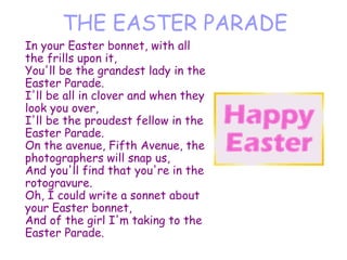 THE EASTER PARADE In your Easter bonnet, with all the frills upon it, You'll be the grandest lady in the Easter Parade. I'll be all in clover and when they look you over, I'll be the proudest fellow in the Easter Parade. On the avenue, Fifth Avenue, the photographers will snap us, And you'll find that you're in the rotogravure. Oh, I could write a sonnet about your Easter bonnet, And of the girl I'm taking to the Easter Parade. 