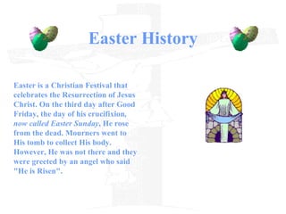 Easter History Easter is a Christian Festival that celebrates the Resurrection of Jesus Christ. On the third day   after Good Friday, the day of his crucifixion , now called Easter Sunday , He rose from the dead. Mourners went to His tomb to collect His body. However, He was not there and they were greeted by an angel who said  "He is Risen". 