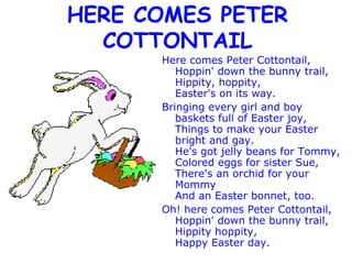 HERE COMES PETER COTTONTAIL Here comes Peter Cottontail, Hoppin' down the bunny trail, Hippity, hoppity, Easter's on its way. Bringing every girl and boy  baskets full of Easter joy, Things to make your Easter bright and gay. He's got jelly beans for Tommy, Colored eggs for sister Sue, There's an orchid for your Mommy And an Easter bonnet, too. Oh! here comes Peter Cottontail, Hoppin' down the bunny trail, Hippity hoppity, Happy Easter day. 
