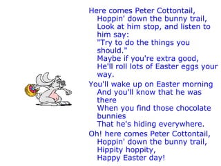 Here comes Peter Cottontail, Hoppin' down the bunny trail, Look at him stop, and listen to him say: "Try to do the things you should." Maybe if you're extra good, He'll roll lots of Easter eggs your way. You'll wake up on Easter morning And you'll know that he was there When you find those chocolate bunnies That he's hiding everywhere. Oh! here comes Peter Cottontail, Hoppin' down the bunny trail, Hippity hoppity, Happy Easter day! 