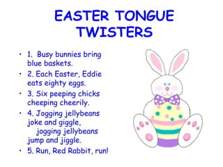 EASTER TONGUE TWISTERS 1.  Busy bunnies bring blue baskets. 2. Each Easter, Eddie eats eighty eggs. 3. Six peeping chicks cheeping cheerily. 4. Jogging jellybeans joke and giggle,     jogging jellybeans jump and jiggle. 5. Run, Red Rabbit, run!   