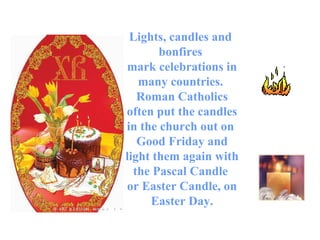 Lights, candles and  bonfires  mark celebrations in many countries.  Roman Catholics often put the candles in the church out on  Good Friday and light them again with the Pascal Candle  or Easter Candle, on Easter Day. 