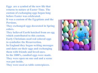 Eggs  are a symbol of the new life that returns to nature at Easter Time. The custom of exchanging eggs began long before Easter was celebrated.  It was a custom of the Egyptians and the Persians.  They exchanged eggs decorated in Spring colors.  They believed Earth hatched from an egg which contributed to this custom.  Early Christians used red colored eggs  to symbolize the Resurrection.  In England they began writing messages and dates on their eggs and exchanging them with friends and loved ones.  In the 1800's, candied eggs were made.  They were open on one end and a scene was put inside.  They were used as table centerpieces. 