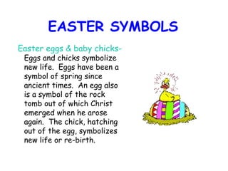 EASTER SYMBOLS Easter eggs & baby chicks-  Eggs and chicks symbolize new life.  Eggs have been a symbol of spring since ancient times.  An egg also is a symbol of the rock tomb out of which Christ emerged when he arose again.  The chick, hatching out of the egg, symbolizes new life or re-birth.   