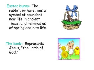 Easter bunny-  The rabbit, or hare, was a symbol of abundant new life in ancient times, and reminds us of spring and new life. The lamb-   Represents Jesus, "the Lamb of God." 