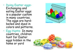 Dying Easter eggs-  Exchanging and eating Easter eggs is a popular custom in many countries.  The eggs are hard-boiled and dyed in colors and patterns.  Egg Hunts-  In many countries, children hunt for Easter eggs hidden in the home or yard 
