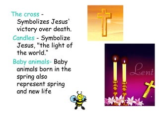 The cross  - Symbolizes Jesus' victory over death. Candles  - Symbolize Jesus, "the light of the world.“ Baby animals-  Baby animals born in the spring also represent spring and new life 