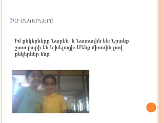 ԻՄ ԸՆԿԵՐՆԵՐԸ
Իմ ընկերները Նարեն և Նատալին են։ Նրանք
շատ բարի են և խելացի։ Մենք միասին լավ
ընկերներ ենք։
 