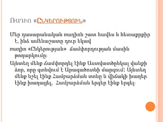 ՌԱԴԻՈ «ԸՆԿԵՐՈՒԹՅՈՒՆ»
Մեր դասարանական ռադիոն շատ հավես և հետաքրքիր
է, ինձ ամենաշատը դուր եկավ
ռադիո «Ընկերության» ճամփորդության մասին
թողարկումը։
Այնտեղ մենք ճամփորդել էինք Աստվատծընկալ վանքի
ձոր, որը գտնվում է Արագածոտնի մարզում։ Այնտեղ
մենք նշել էինք Համբարձման տոնը և վիճակի խաղեր
էինք խաղացել, Համբարձման երգեր էինք երգել։
 
