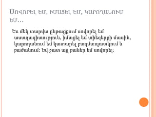 ՍՈՎՈՐԵԼ ԵՄ, ԻՄԱՑԵԼ ԵՄ, ԿԱՐՈՂԱՆՈՒՄ
ԵՄ…
Ես մեկ տարվա ընթացքում սովորել եմ
աստղագիտություն, իմացել եմ տիեզերքի մասին,
կարողանում եմ կատարել բազմապատկում և
բաժանում: Եվ շատ այլ բաներ եմ սովորել։
 