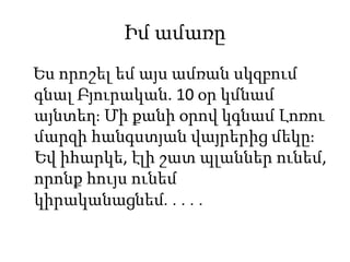 Իմ ամառը
Ես որոշել եմ այս ամռան սկզբում
գնալ Բյուրական. 10 օր կմնամ
այնտեղ։ Մի քանի օրով կգնամ Լոռու
մարզի հանգստյան վայրերից մեկը։
Եվ իհարկե, էլի շատ պլաններ ունեմ,
որոնք հույս ունեմ
կիրականացնեմ․․․․․
 