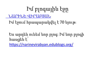 Իմ բլոգային էջը
ՆԱՐԻՆԵ ՎԻՐԱԲՅԱՆ
Իմ էջում հրապարակվել է 70 նյութ։
Ես արդեն ունեմ նոր բլոգ: Իմ նոր բլոգի
հասցեն է՝
https://narinevirabyan.edublogs.org/
 