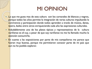 MI OPINION
 Lo que me gusta mas de esta cultura son los carnavales de blancos y negros,
porque todos los años permite la integración de varias culturas impulsando la
convivencia y participación donde todos aprenden a través de música, danza,
teatro, bailes entre otros enriqueciendo cada año las expresiones culturales.
 Indudablemente uno de los platos típicos y representativos de la cultura
nariñense es el cuy, a pesar de que soy nariñense no me ha llamado mucho la
atención consumirlo.
 En cuanto a las exposiciones por parte de mis compañeros me parece que
fueron muy buenas, porque me permitieron conocer parte de mi país que
aun no he podido explorar.
 