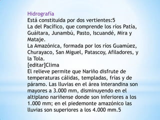 Hidrografía
Está constituida por dos vertientes:5
La del Pacífico, que comprende los ríos Patía,
Guáitara, Junambú, Pasto, Iscuandé, Mira y
Mataje.
La Amazónica, formada por los ríos Guamúez,
Churayaco, San Miguel, Patascoy, Afiladores, y
la Tola.
[editar]Clima
El relieve permite que Nariño disfrute de
temperaturas cálidas, templadas, frías y de
páramo. Las lluvias en el área interandina son
mayores a 3.000 mm, disminuyendo en el
altiplano nariñense donde son inferiores a los
1.000 mm; en el piedemonte amazónico las
lluvias son superiores a los 4.000 mm.5
 