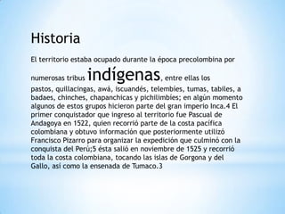 Historia
El territorio estaba ocupado durante la época precolombina por

numerosas tribus   indígenas, entre ellas los
pastos, quillacingas, awá, iscuandés, telembíes, tumas, tabiles, a
badaes, chinches, chapanchicas y pichilimbíes; en algún momento
algunos de estos grupos hicieron parte del gran imperio Inca.4 El
primer conquistador que ingreso al territorio fue Pascual de
Andagoya en 1522, quien recorrió parte de la costa pacífica
colombiana y obtuvo información que posteriormente utilizó
Francisco Pizarro para organizar la expedición que culminó con la
conquista del Perú;5 ésta salió en noviembre de 1525 y recorrió
toda la costa colombiana, tocando las islas de Gorgona y del
Gallo, así como la ensenada de Tumaco.3
 