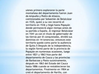 uienes primero exploraron la parte
montañosa del departamento fueron Juan
de Ampudia y Pedro de Añazco,
comisionados por Sebastián de Belalcázar
en 1535, quien a su vez recorrió el
territorio en 1536 y llegó hasta Popayán
donde permaneció algún tiempo antes de
su partida a España. Al regresar Belalcázar
en 1541 ya con el título de gobernador de
las tierras por él conquistadas, dividió sus
dominios en 14 tenencias; entonces este
territorio quedo como parte la audiencia
de Quito.5 Después de la independencia,
la región formó parte de la provincia de
Popayán en numerosas ocasiones, luego
entre 1821 y 1863 hizo parte del
departamento de Cauca y las provincias
de Barbacoas y Pasto sucesivamente,
después en 1863 del Estado del Cauca
hasta 1886 cuando se restablecieron los
departamentos. Finalmente en 1904 se
creó el departamento de Nariño, con
 