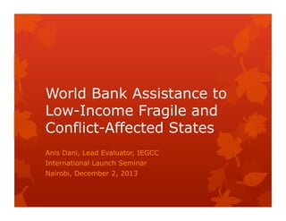 World Bank Assistance to
Low-Income Fragile and
Conflict-Affected States
Anis Dani, Lead Evaluator, IEGCC
International Launch Seminar
Nairobi, December 2, 2013

 