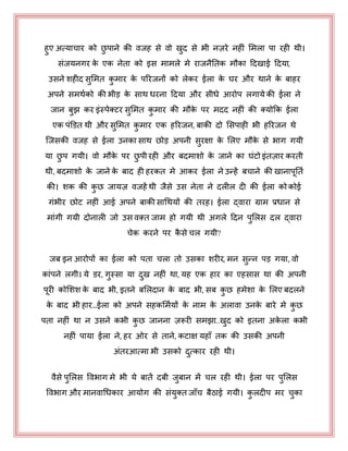 हुए अत्माचाय को छु ऩाने की वजह से वो खुद से बी नज़ये नहीॊ भभरा ऩा यही थी।
सॊजमनगय के एक नेता को इस भाभरे भे याजनैनतक भौका हदखाई हदमा,
उसने शहीद सुभभत कु भाय के ऩरयजनों को रेकय ईरा के घय औय थाने के फाहय
अऩने सभथयको की बीड़ के साथ धयना हदमा औय सीधे आयोऩ रगामे की ईरा ने
जान फुझ कय इॊस्ऩेक्टय सुभभत कु भाय की भौके ऩय भदद नहीॊ की क्मोकक ईरा
एक ऩॊडडत थी औय सुभभत कु भाय एक हरयजन, फाकी दो भसऩाही बी हरयजन थे
जजसकी वजह से ईरा उनका साथ छोड़ अऩनी सुयऺा के भरए भौके से बाग गमी
मा छु ऩ गमी। वो भौके ऩय छु ऩी यही औय फदभाशो के जाने का घॊटो इॊतज़ाय कयती
थी, फदभाशो के जाने के फाद ही हयकत भे आकय ईरा ने उन्हें फचाने की खानाऩनतय
की। शक की कु छ जामज़ वजहें थी जैसे उस नेता ने दरीर दी की ईरा को कोई
गॊबीय छोट नहीॊ आई अऩने फाकी साधथमों की तयह। ईरा द्वाया ग्राभ प्रधान से
भाॊगी गमी दोनारी जो उस वक़्त जाभ हो गमी थी अगरे हदन ऩुभरस दर द्वाया
चेक कयने ऩय कै से चर गमी?
जफ इन आयोऩों का ईरा को ऩता चरा तो उसका शयीय, भन सुन्न ऩड़ गमा, वो
काॊऩने रगी। मे डय, गुस्सा मा दुख नहीॊ था, मह एक हाय का एहसास था की अऩनी
ऩयी कोभशश के फाद बी, इतने फभरदान के फाद बी, सफ कु छ हभेशा के भरए फदरने
के फाद बी हाय…ईरा को अऩने सहकभभयमों के नाभ के अरावा उनके फाये भे कु छ
ऩता नहीॊ था न उसने कबी कु छ जानना ज़रूयी सभझा..खुद को इतना अके रा कबी
नहीॊ ऩामा ईरा ने, हय ओय से ताने, कटाऺ महाॉ तक की उसकी अऩनी
अॊतयआत्भा बी उसको दुत्काय यही थी।
वैसे ऩुभरस पवबाग भे बी मे फातें दफी जुफान भें चर यही थी। ईरा ऩय ऩुभरस
पवबाग औय भानवाधधकाय आमोग की सॊमुक्त जाॉच फैठाई गमी। कु रदीऩ भय चुका
 