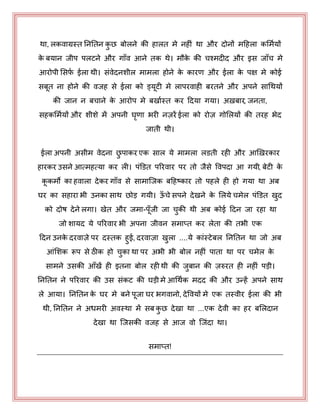 था, रकवाग्रस्त नननतन कु छ फोरने की हारत भे नहीॊ था औय दोनों भहहरा कभभयमों
के फमान जीऩ ऩरटने औय गाॉव आने तक थे। भौके की चश्भदीद औय इस जाॉच भे
आयोऩी भसपय ईरा थी। सॊवेदनशीर भाभरा होने के कायण औय ईरा के ऩऺ भे कोई
सफत ना होने की वजह से ईरा को ड्मटी भे राऩयवाही फयतने औय अऩने साधथमों
की जान न फचाने के आयोऩ भे फखायस्त कय हदमा गमा। अऽफाय, जनता,
सहकभभयमों औय शीशे भें अऩनी घृणा बयी नज़यें ईरा को योज़ गोभरमों की तयह बेद
जाती थी।
ईरा अऩनी असीभ वेदना छु ऩाकय एक सार मे भाभरा रडती यही औय आखऽयकाय
हायकय उसने आत्भहत्मा कय री। ऩॊडडत ऩरयवाय ऩय तो जैसे पवऩदा आ गमी, फेटी के
ककभो का हवारा देकय गाॉव से साभाजजक फहहष्काय तो ऩहरे ही हो गमा था अफ
घय का सहाया बी उनका साथ छोड़ गमी। ऊॉ चे सऩने देखने के भरमे चभेर ऩॊडडत खुद
को दोष देने रगा। खेत औय जभा-ऩॉजी जा चुकी थी अफ कोई हदन जा यहा था
जो शामद मे ऩरयवाय बी अऩना जीवन सभाप्त कय रेता की तबी एक
हदन उनके दयवाज़े ऩय दस्तक हुई, दयवाज़ा खुरा ....मे काॊस्टेफर नननतन था जो अफ
आॊभशक रूऩ से ठीक हो चुका था ऩय अबी बी फोर नहीॊ ऩाता था ऩय चभेर के
साभने उसकी आॉखें ही इतना फोर यही थी की जुफान की ज़रुयत ही नहीॊ ऩड़ी।
नननतन ने ऩरयवाय की उस सॊकट की घड़ी भे आधथयक भदद की औय उन्हें अऩने साथ
रे आमा। नननतन के घय भे फने ऩजा घय बगवानो, देपवमों भे एक तस्वीय ईरा की बी
थी, नननतन ने अधभयी अवस्था भें सफ कु छ देखा था ...एक देवी का हय फभरदान
देखा था जजसकी वजह से आज वो जजॊदा था।
सभाप्त!
 