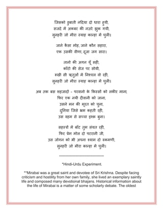 जजसको डुफाती नहदमा दो धाया हुमी,
सजदे भें अकफय की नज़ये झुक गमी,
सुनहयी जो भीया स्माह कान्हा भें घुरी।
जाने कै सा भोह, जाने कौन सहाया,
एक उसकी वीणा, दजा जग साया।
तानो की अगन मॉ सही,
काॉटो की सेज ऩय सोमी,
रूखी सी ऋतुओॊ भें ननश्चर वो यही,
सुनहयी जो भीया स्माह कान्हा भें घुरी।
अफ तक फस शहजादों - ऩयवानो के ककस्सों को रकीय भाना,
कपय एक नमी दीवानी को जाना,
उसने भन की भयत को चुना,
दुननमा जजसे भ्रभ कहती यही,
उस वहभ से सच्चा इश़् फुना।
सहस्त्रों भें फाॉट तुभ सॊमत यही,
कपय प्रेभ भोर दो ऩटयानी जी,
उस जोगन को बी अऩना श्माभ दो रुकभणी,
सुनहयी जो भीया कान्हा भें घुरी।
------------------------------------
*Hindi-Urdu Experiment.
**Mirabai was a great saint and devotee of Sri Krishna. Despite facing
criticism and hostility from her own family, she lived an exemplary saintly
life and composed many devotional bhajans. Historical information about
the life of Mirabai is a matter of some scholarly debate. The oldest
 
