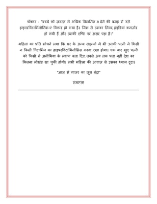 डॉक्टय - "फच्चे को ज़रुयत से अधधक पवटाभभन A देने की वजह से उसे
हाइऩयपवटाभभनोभसस-ए पवकाय हो गमा है। जजस से उसका भरवय, हड्डडमाॊ कभज़ोय
हो गमी हैं औय उसकी दृजष्ट ऩय असय ऩड़ा है।"
भहहरा का ऩनत सोचने रगा कक घय के अन्म सदस्मों भें बी उसकी ऩत्नी ने ककसी
न ककसी पवटाभभन का हाइऩयपवटाभभनोभसस कयवा यखा होगा। एक फाय खुद ऩत्नी
को ककसी ने अनीभभमा के रऺण फता हदए, तफसे अफ तक ऩता नहीॊ देश का
ककतना रोखॊड खा चुकी होगी। तबी भहहरा की आवाज़ से उसका ध्मान टटा।
"आज से गाजय का जस फॊद!"
सभाप्त!
 