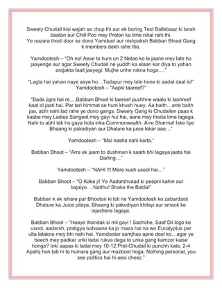 Sweety Chudail kisi wajah se chup thi aur ek boring Test Ballebaaz ki tarah
baaton aur Chill Poo mey Preton ka time nikal rahi thi.
Ye nazara thodi door se dono Yamdoot aur nishpaksh Babban Bhoot Gang
k members dekh rahe the.
Yamdootesh – “Oh no! Aese to hum un 2 Netao ko le jaane mey late ho
jaayenge aur agar Sweety Chudail ne yuddh ka elaan kar diya to yahan
arajakta faail jaayegi. Mujhe unhe rokna hoga….”
“Lagta hai yahan naye aaye ho…Tadapur mey late hone ki aadat daal lo!”
Yamdootesh – “Aapki taareef?”
“Bada jigra hai re….Babban Bhoot ki taareef puchhne waalo ki tashreef
kaat di jaati hai. Par teri himmat se hum khush huey. Aa baith…arre baith
jaa, abhi nahi lad rahe ye dono gangs. Sweety Gang ki Chudailen paas k
kasbe mey Ladies Sangeet mey gayi hui hai, aane mey thoda time lagega.
Nahi to abhi tak ho gaya hota inka Commonwealth. Arre Sharma! Iske liye
Bhaang ki pakodiyan aur Dhature ka juice lekar aao…”
Yamdootesh – “Mai nasha nahi karta.”
Babban Bhoot – “Arre ek jaam to dushman k saath bhi lagaya jaata hai
Darling…”
Yamdootesh – “NAHI !!! Mere kuch usool hai…”
Babban Bhoot – “O Kaka ji! Ye Aadarshvaad ki peepni kahin aur
bajaiyo….Natthu! Shake the Babla!”
Babban k ek ishare par Bhooton ki toli ne Yamdootesh ko zabardasti
Dhature ka Juice pilaya, Bhaang ki pakodiyan khilayi aur smack ke
injections lagaye.
Babban Bhoot – “Haaye thandak si mil gayi ! Sachche, Saaf Dil logo ke
usool, aadarsh, pratigya tudvaane ka jo maza hai na wo Eucalyptus par
ulta latakne mey bhi nahi hai. Yamdootar samjhao apne dost ko…agar ye
beech mey padkar unki ladai rukva dega to unke gang kamzor kaise
honge? Inki aapas ki ladai mey 10-12 Pret-Chudail ki punchh kate, 2-4
Apahij hon tab hi to humara gang aur mazboot hoga. Nothing personal, you
see politics hai hi aesi cheez.”
 