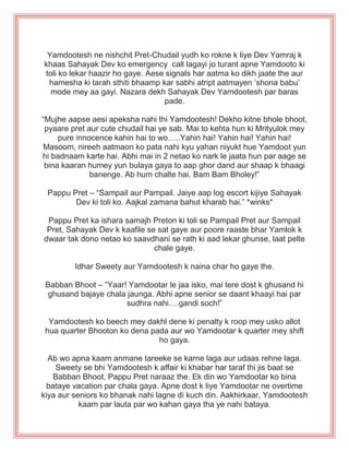 Yamdootesh ne nishchit Pret-Chudail yudh ko rokne k liye Dev Yamraj k
khaas Sahayak Dev ko emergency call lagayi jo turant apne Yamdooto ki
toli ko lekar haazir ho gaye. Aese signals har aatma ko dikh jaate the aur
hamesha ki tarah sthiti bhaamp kar sabhi atript aatmayen „shona babu‟
mode mey aa gayi. Nazara dekh Sahayak Dev Yamdootesh par baras
pade.
“Mujhe aapse aesi apeksha nahi thi Yamdootesh! Dekho kitne bhole bhoot,
pyaare pret aur cute chudail hai ye sab. Mai to kehta hun ki Mrityulok mey
pure innocence kahin hai to wo…..Yahin hai! Yahin hai! Yahin hai!
Masoom, nireeh aatmaon ko pata nahi kyu yahan niyukt hue Yamdoot yun
hi badnaam karte hai. Abhi mai in 2 netao ko nark le jaata hun par aage se
bina kaaran humey yun bulaya gaya to aap ghor dand aur shaap k bhaagi
banenge. Ab hum chalte hai. Bam Bam Bholey!”
Pappu Pret – “Sampail aur Pampail. Jaiye aap log escort kijiye Sahayak
Dev ki toli ko. Aajkal zamana bahut kharab hai.” *winks*
Pappu Pret ka ishara samajh Preton ki toli se Pampail Pret aur Sampail
Pret, Sahayak Dev k kaafile se sat gaye aur poore raaste bhar Yamlok k
dwaar tak dono netao ko saavdhani se rath ki aad lekar ghunse, laat pelte
chale gaye.
Idhar Sweety aur Yamdootesh k naina char ho gaye the.
Babban Bhoot – “Yaar! Yamdootar le jaa isko, mai tere dost k ghusand hi
ghusand bajaye chala jaunga. Abhi apne senior se daant khaayi hai par
sudhra nahi….gandi soch!”
Yamdootesh ko beech mey dakhl dene ki penalty k roop mey usko allot
hua quarter Bhooton ko dena pada aur wo Yamdootar k quarter mey shift
ho gaya.
Ab wo apna kaam anmane tareeke se karne laga aur udaas rehne laga.
Sweety se bhi Yamdootesh k affair ki khabar har taraf thi jis baat se
Babban Bhoot, Pappu Pret naraaz the. Ek din wo Yamdootar ko bina
bataye vacation par chala gaya. Apne dost k liye Yamdootar ne overtime
kiya aur seniors ko bhanak nahi lagne di kuch din. Aakhirkaar, Yamdootesh
kaam par lauta par wo kahan gaya tha ye nahi bataya.
 