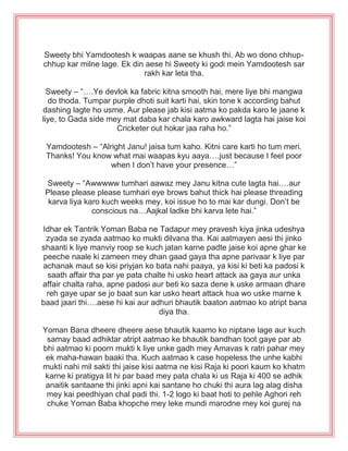 Sweety bhi Yamdootesh k waapas aane se khush thi. Ab wo dono chhup-
chhup kar milne lage. Ek din aese hi Sweety ki godi mein Yamdootesh sar
rakh kar leta tha.
Sweety – “….Ye devlok ka fabric kitna smooth hai, mere liye bhi mangwa
do thoda. Tumpar purple dhoti suit karti hai, skin tone k according bahut
dashing lagte ho usme. Aur please jab kisi aatma ko pakda karo le jaane k
liye, to Gada side mey mat daba kar chala karo awkward lagta hai jaise koi
Cricketer out hokar jaa raha ho.”
Yamdootesh – “Alright Janu! jaisa tum kaho. Kitni care karti ho tum meri.
Thanks! You know what mai waapas kyu aaya….just because I feel poor
when I don‟t have your presence…”
Sweety – “Awwwww tumhari aawaz mey Janu kitna cute lagta hai.…aur
Please please please tumhari eye brows bahut thick hai please threading
karva liya karo kuch weeks mey, koi issue ho to mai kar dungi. Don‟t be
conscious na…Aajkal ladke bhi karva lete hai.”
Idhar ek Tantrik Yoman Baba ne Tadapur mey pravesh kiya jinka udeshya
zyada se zyada aatmao ko mukti dilvana tha. Kai aatmayen aesi thi jinko
shaanti k liye manviy roop se kuch jatan karne padte jaise koi apne ghar ke
peeche naale ki zameen mey dhan gaad gaya tha apne parivaar k liye par
achanak maut se kisi priyjan ko bata nahi paaya, ya kisi ki beti ka padosi k
saath affair tha par ye pata chalte hi usko heart attack aa gaya aur unka
affair chalta raha, apne padosi aur beti ko saza dene k uske armaan dhare
reh gaye upar se jo baat sun kar usko heart attack hua wo uske marne k
baad jaari thi….aese hi kai aur adhuri bhautik baaton aatmao ko atript bana
diya tha.
Yoman Bana dheere dheere aese bhautik kaamo ko niptane lage aur kuch
samay baad adhiktar atript aatmao ke bhautik bandhan toot gaye par ab
bhi aatmao ki poorn mukti k liye unke gadh mey Amavas k ratri pahar mey
ek maha-hawan baaki tha. Kuch aatmao k case hopeless the unhe kabhi
mukti nahi mil sakti thi jaise kisi aatma ne kisi Raja ki poori kaum ko khatm
karne ki pratigya lit hi par baad mey pata chala ki us Raja ki 400 se adhik
anaitik santaane thi jinki apni kai santane ho chuki thi aura lag alag disha
mey kai peedhiyan chal padi thi. 1-2 logo ki baat hoti to pehle Aghori reh
chuke Yoman Baba khopche mey leke mundi marodne mey koi gurej na
 