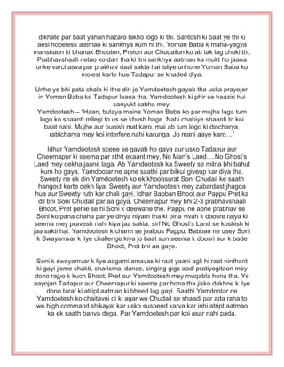 dikhate par baat yahan hazaro lakho logo ki thi. Santosh ki baat ye thi ki
aesi hopeless aatmao ki sankhya kum hi thi. Yoman Baba k maha-yagya
manshaon ki bhanak Bhooton, Preton aur Chudailon ko ab tak lag chuki thi.
Prabhavshaali netao ko darr tha ki itni sankhya aatmao ka mukt ho jaana
unke varchasva par prabhav daal sakta hai isliye unhone Yoman Baba ko
molest karte hue Tadapur se khaded diya.
Unhe ye bhi pata chala ki itne din jo Yamdootesh gayab tha uska prayojan
in Yoman Baba ko Tadapur laana tha. Yamdootesh ki phir se haaziri hui
sanyukt sabha mey.
Yamdootesh – “Haan, bulaya maine Yoman Baba ko par mujhe laga tum
logo ko shaanti milegi to us se khush hoge. Nahi chahiye shaanti to koi
baat nahi. Mujhe aur punish mat karo, mai ab tum logo ki dincharya,
ratricharya mey koi interfere nahi karunga. Jo marji aaye karo…”
Idhar Yamdootesh scene se gayab ho gaya aur usko Tadapur aur
Cheemapur ki seema par sthit ekaant mey, No Man‟s Land….No Ghost‟s
Land mey dekha jaane laga. Ab Yamdootesh ka Sweety se milna bhi bahut
kum ho gaya. Yamdootar ne apne saathi par bilkul giveup kar diya tha.
Sweety ne ek din Yamdootesh ko ek khoobsurat Soni Chudail ke saath
hangout karte dekh liya. Sweety aur Yamdootesh mey zabardast jhagda
hua aur Sweety ruth kar chali gayi. Idhar Babban Bhoot aur Pappu Pret ka
dil bhi Soni Chudail par aa gaya. Cheemapur mey bhi 2-3 prabhavshaali
Bhoot, Pret pehle se hi Soni k deewane the. Pappu ne apne prabhav se
Soni ko pana chaha par ye divya niyam tha ki bina vivah k doosre rajya ki
seema mey pravesh nahi kiya jaa sakta, sirf No Ghost‟s Land se koshish ki
jaa sakti hai. Yamdootesh k charm se jealous Pappu, Babban ne usey Soni
k Swayamvar k liye challenge kiya jo baat sun seema k doosri aur k bade
Bhoot, Pret bhi aa gaye.
Soni k swayamvar k liye aagami amavas ki raat yaani agli hi raat nirdharit
ki gayi jisme shakti, charisma, dance, singing gigs aadi pratiyogitaon mey
dono rajyo k kuch Bhoot, Pret aur Yamdootesh mey muqabla hona tha. Ye
aayojan Tadapur aur Cheemapur ki seema par hona tha jisko dekhne k liye
dono taraf ki atript aatmao ki bheed lag gayi. Saathi Yamdootar ne
Yamdootesh ko chaitavni di ki agar wo Chudail se shaadi par ada raha to
wo high command shikayat kar usko suspend karva kar inhi atript aatmao
ka ek saath banva dega. Par Yamdootesh par koi asar nahi pada.
 