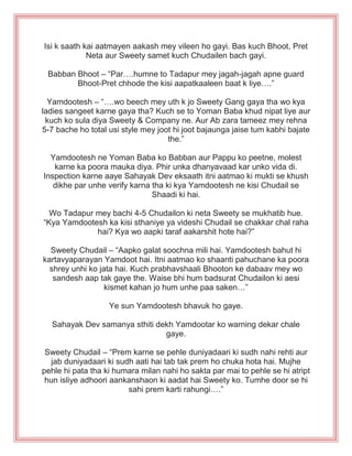 Isi k saath kai aatmayen aakash mey vileen ho gayi. Bas kuch Bhoot, Pret
Neta aur Sweety samet kuch Chudailen bach gayi.
Babban Bhoot – “Par….humne to Tadapur mey jagah-jagah apne guard
Bhoot-Pret chhode the kisi aapatkaaleen baat k liye….”
Yamdootesh – “….wo beech mey uth k jo Sweety Gang gaya tha wo kya
ladies sangeet karne gaya tha? Kuch se to Yoman Baba khud nipat liye aur
kuch ko sula diya Sweety & Company ne. Aur Ab zara tameez mey rehna
5-7 bache ho total usi style mey joot hi joot bajaunga jaise tum kabhi bajate
the.”
Yamdootesh ne Yoman Baba ko Babban aur Pappu ko peetne, molest
karne ka poora mauka diya. Phir unka dhanyavaad kar unko vida di.
Inspection karne aaye Sahayak Dev eksaath itni aatmao ki mukti se khush
dikhe par unhe verify karna tha ki kya Yamdootesh ne kisi Chudail se
Shaadi ki hai.
Wo Tadapur mey bachi 4-5 Chudailon ki neta Sweety se mukhatib hue.
“Kya Yamdootesh ka kisi sthaniye ya videshi Chudail se chakkar chal raha
hai? Kya wo aapki taraf aakarshit hote hai?”
Sweety Chudail – “Aapko galat soochna mili hai. Yamdootesh bahut hi
kartavyaparayan Yamdoot hai. Itni aatmao ko shaanti pahuchane ka poora
shrey unhi ko jata hai. Kuch prabhavshaali Bhooton ke dabaav mey wo
sandesh aap tak gaye the. Waise bhi hum badsurat Chudailon ki aesi
kismet kahan jo hum unhe paa saken…”
Ye sun Yamdootesh bhavuk ho gaye.
Sahayak Dev samanya sthiti dekh Yamdootar ko warning dekar chale
gaye.
Sweety Chudail – “Prem karne se pehle duniyadaari ki sudh nahi rehti aur
jab duniyadaari ki sudh aati hai tab tak prem ho chuka hota hai. Mujhe
pehle hi pata tha ki humara milan nahi ho sakta par mai to pehle se hi atript
hun isliye adhoori aankanshaon ki aadat hai Sweety ko. Tumhe door se hi
sahi prem karti rahungi….”
 