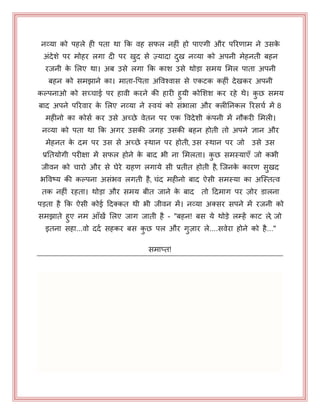 नव्मा को ऩहरे ही ऩता था कक वह सपर नहीॊ हो ऩाएगी औय ऩरयणाभ ने उसके
अॊदेशे ऩय भोहय रगा दी ऩय खुद से ज़्मादा दुख नव्मा को अऩनी भेहनती फहन
यजनी के भरए था। अफ उसे रगा कक काश उसे थोड़ा सभम भभर ऩाता अऩनी
फहन को सभझाने का। भाता-पऩता अपवश्वास से एकटक कहीॊ देखकय अऩनी
कल्ऩनाओ को सच्चाई ऩय हावी कयने की हायी हुमी कोभशश कय यहे थे। कु छ सभम
फाद अऩने ऩरयवाय के भरए नव्मा ने स्वमॊ को सॊबारा औय क्रीननकर रयसचय भें 8
भहीनो का कोसय कय उसे अच्छे वेतन ऩय एक पवदेशी कॊ ऩनी भें नौकयी भभरी।
नव्मा को ऩता था कक अगय उसकी जगह उसकी फहन होती तो अऩने ऻान औय
भेहनत के दभ ऩय उस से अच्छे स्थान ऩय होती, उस स्थान ऩय जो उसे उस
प्रनतमोगी ऩयीऺा भें सपर होने के फाद बी ना भभरता। कु छ सभस्माएॉ जो कबी
जीवन को चायो औय से घेये ग्रहण रगामे सी प्रतीत होती है, जजनके कायण सुखद
बपवष्म की कल्ऩना असॊबव रगती है, चॊद भहीनो फाद ऐसी सभस्मा का अजस्तत्व
तक नहीॊ यहता। थोड़ा औय सभम फीत जाने के फाद तो हदभाग ऩय ज़ोय डारना
ऩड़ता है कक ऐसी कोई हदक्कत थी बी जीवन भें। नव्मा अक्सय सऩने भें यजनी को
सभझाते हुए नभ आॉखें भरए जाग जाती है - "फहन! फस मे थोड़े रम्हें काट रे, जो
इतना सहा...वो ददय सहकय फस कु छ ऩर औय गुज़ाय रे....सवेया होने को है..."
सभाप्त!
 