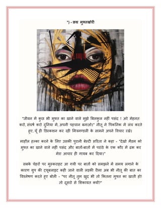 *) - छद्म मुफ्तखोरी
"जीवन भें कु छ बी भुफ्त का खाने वारे भुझे बफरकु र नहीॊ ऩसॊद ! अये भेहनत
कयो, सॊघषय कयो दुननमा भें, अऩनी ऩहचान फनाओ।" नीत ने पऩकननक भें रॊच कयते
हुए, मॉ ही डडस्कशन कय यही भभत्रभण्ट्डरी के साभने अऩने पवचाय यखे।
भाहौर हल्का कयने के भरए उसकी ऩुयानी फेस्टी सरयता ने कहा - "देखो भैडभ को
भुफ्त का खाने वारे नहीॊ ऩसॊद औय फातों-फातों भें ऩयाॊठे के एक कौय भें ढक कय
भेया आचाय ही गामफ कय हदमा।"
सफके चेहयों ऩय भुस्कयाहट आ गमी ऩय फातों को सभझने भें सभम रगाने के
कायण ग्रुऩ की ट्मफराइट कही जाने वारी रड़की यीभा अफ बी नीत की फात का
पवश्रेषण कयते हुए फोरी - "ऩय नीत तुभ खुद बी तो ककतना भुफ्त का खाती हो!
तो दसयो से भशकामत क्मों?"
 
