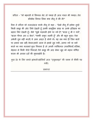 सरयता - "रो फहनजी ने भसग्नर रेट तो ऩकड़ा ही आज गरत बी ऩकड़ा। तेया
फॉमफ्रें ड ननगर भरमा क्मा नीत ने फ्री भें?"
यीभा ने सरयता को नज़यअॊदाज़ कयके नीत से कहा - "देखो नीत भैं हभेशा तुम्हे
ककसी सभह की ओट भरमे देखती हॉ, उनकी साभहहक साख मा उनके इनतहास का
सहाया भरए देखती हॉ। जैसे "भुझे गढ़वारी होने ऩय गवय है", "प्राउड ट फी ए गरय",
"ब्राउन ऩीऩर आय द फेस्ट", "ऩक्की ठाकु य रड़की हॉ" औय बी फहुत कु छ। ऐसा
अके री तुभ नहीॊ कयती, मे आभ आदत है रोगो भें। मह सफ क्मा है? जजन फातों
ऩय हभाया फस नहीॊ, के वर हभाये जन्भ से हभसे जुड़ गमी...उनऩय गवय मा शभय
कयने का क्मा भतरफ? कु छ धगनाना है तो अऩनी व्मजक्तगत उऩरजब्धमाॉ, प्रनतबा,
भेहनत से भभरी चीज़ें धगनाओ, ऐसे सभह की आड़ रेकय खुद को भहान घोपषत
कयना बी अव्वर दज़े की भुफ्तखोयी है।
कु छ देय के भरए फगरे झाॊकती सहेभरमाॉ आज "ट्मफराइट" की चभक भें फ़ीकी ऩड़
गमीॊ।
सभाप्त!
 