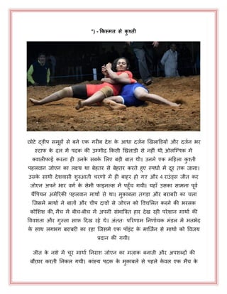 *) - किस्मत से िु श्ती
छोटे द्वीऩ सभहों से फने एक गयीफ देश के आधा दजयन खखराडडमों औय दजयन बय
स्टाप के दर भें ऩदक की उम्भीद ककसी खखराडी से नहीॊ थी, ओरजम्ऩक भें
क्वारीपाई कयना ही उनके सफके भरए फड़ी फात थी। उनभे एक भहहरा कु श्ती
ऩहरवान जोएन का रक्ष्म था फेहतय से फेहतय कयते हुए स्ऩधाय भें दय तक जाना।
उसके साथी देशवासी शुरुआती चयणो भें ही फाहय हो गए औय 4 याउॊड्स जीत कय
जोएन अऩने बाय वगय के सेभी पाइनल्स भें ऩहुॉच गमी। महाॉ उसका साभना ऩवय
चैंपऩमन अभेरयकी ऩहरवान भाथाय से था। भु़ाफरा तगड़ा औय फयाफयी का चरा
जजसभे भाथाय ने फातों औय चीऩ दावों से जोएन को पवचभरत कयने की बयसक
कोभशश की, भैच भें फीच-फीच भें अऩनी सॊबापवत हाय देख यही ऩयेशान भाथाय की
पववशता औय गुस्सा साफ़ हदख यहे थे। अॊतत् ऩरयणाभ ननणायमक भॊडर भें भतबेद
के साथ रगबग फयाफयी का यहा जजसभे एक ऩॉइॊट के भाजजयन से भाथाय को पवजम
प्रदान की गमी।
जीत के नशे भें चय भाथाय ननयाश जोएन का भज़ाक फनाती औय अऩशब्दों की
फौछाय कयती ननकर गमी। काॊस्म ऩदक के भुकाफरे से ऩहरे के वर एक भैच के
 