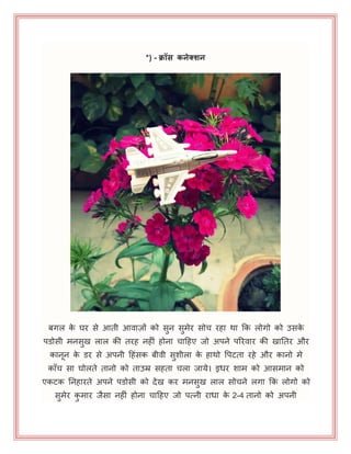 *) - क्रॉस िनेक्शन
फगर के घय से आती आवाज़ों को सुन सुभेय सोच यहा था कक रोगो को उसके
ऩडोसी भनसुख रार की तयह नहीॊ होना चाहहए जो अऩने ऩरयवाय की खानतय औय
कानन के डय से अऩनी हहॊसक फीवी सुशीरा के हाथो पऩटता यहे औय कानो भे
काॉच सा घोरते तानो को ताउम्र सहता चरा जामे। इधय शाभ को आसभान को
एकटक ननहायते अऩने ऩडोसी को देख कय भनसुख रार सोचने रगा कक रोगो को
सुभेय कु भाय जैसा नहीॊ होना चाहहए जो ऩत्नी याधा के 2-4 तानो को अऩनी
 