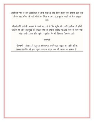 भदायनगी ऩय रे उसे दोभॊजज़र से नीचे फ़ें क दें औय कपय हादसे का फहाना फना कय
जीवन बय कोभा भें ऩड़ी फीवी का बफर बयता यहे, ससुयार वारो से के स रड़ता
यहे।
तीसये-चौथे ऩडोसी आऩस भें फातें कय यहे थे कक सुभेय की शादी सुशीरा से होनी
चाहहए थी औय भनसुख का फॊधन याधा से फॊधना चाहहए था, तफ कभ से कभ एक
जोड़ा सुखी यहता औय सुभेय -सुशीरा के बी हदभाग हठकाने यहते।
समाप्त!
हिप्पणी - जीवन भें सॊतुरन हभेशा ऩया व्मजक्तत्व फदर कय नहीॊ फजल्क
अक्सय व्मजक्त भें कु छ गुण, व्मवहाय फदर कय बी रामा जा सकता है।
 