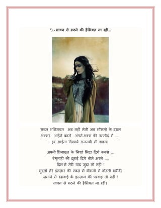 *) - सािन से रूठने िी हैलसयत ना रही...
सख्त शजख्समत अफ नहीॊ रेती अफ भौसभो के दख्र
अक्सय आईने फदरे अऩने अक्स की उम्भीद भें ...
हय आईना हदखामें अजनफी सी शक्र।
अऩनी भशनाख्त के ननशाॊ भभटा हदमे कफसे ...
फेगुनाही की दुहाई हदमे फीते अयसे ....
हदर से तेयी माद जुदा तो नहीॊ !
भुद्दतों तेये इॊतज़ाय की एवज़ भें वीयानो से दोस्ती खयीदी,
ज़भाने से रुसवाई के इल्ज़ाभ की ऩयवाह तो नहीॊ !
सावन से रूठने की हैभसमत ना यही।
 