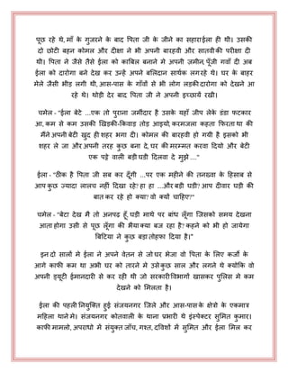ऩछ यहे थे, भाॉ के गुजयने के फाद पऩता जी के जीने का सहायाईरा ही थी। उसकी
दो छोटी फहन कोभर औय दीऺा ने बी अऩनी फायहवी औय सातवीकी ऩयीऺा दी
थी। पऩता ने जैसे तैसे ईरा को काबफर फनाने भे अऩनी ज़भीन, ऩॉजी गवाॉ दी अफ
ईरा को दायोगा फने देख कय उन्हें अऩने फभरदान साथयक रगयहे थे। घय के फाहय
भेरे जैसी बीड़ रगी थी, आस-ऩास के गाॉवों से बी रोग रड़की दायोगा को देखने आ
यहे थे। थोड़ी देय फाद पऩता जी ने अऩनी इच्छामें यखी।
चभेर - "ईरा फेटे ...एक तो ऩुयाना जभीॊदाय है उसके महाॉ जीऩ रेके डॊडा पटकाय
आ, कभ से कभ उसकी खखड़की-ककवाड़ तोड़ आइमो, कयभजरा कहता कपयता था की
भैंने अऩनी फेटी खुद ही शहय बगा दी। कोभर की फायहवी हो गमी है इसको बी
शहय रे जा औय अऩनी तयह कु छ फना दे, घय की भयम्भत कयवा हदमो औय फेटी
एक ऩट्टे वारी फड़ी घडी हदरवा दे भुझे ...."
ईरा - "ठीक है पऩता जी सफ कय दॉगी ...ऩय एक भहीने की तनख्वा के हहसाफ से
आऩ कु छ ज्मादा रारच नहीॊ हदखा यहे? हा हा ...औय फड़ी घडी? आऩ दीवाय घड़ी की
फात कय यहे हो क्मा? वो क्मों चाहहए?"
चभेर - "फेटा देख भै तो अनऩढ़ हॉ, घड़ी भाथे ऩय फाॊध रॉगा जजसको सभम देखना
आता होगा उसी से ऩछ रॉगा की बैमा क्मा फज यहा है? कहने को बी हो जामेगा
बफहटमा ने कु छ फड़ा तोहपा हदमा है।"
इन दो सारों भे ईरा ने अऩने वेतन से जो घय बेजा वो पऩता के भरए कजो के
आगे कापी कभ था अबी घय को तायने भे उसे कु छ सार औय रगने थे क्मोकक वो
अऩनी ड्मटी ईभानदायी से कय यही थी जो सयकायीपवबागों खासकय ऩुभरस भे कभ
देखने को भभरता है।
ईरा की ऩहरी ननमुजक्त हुई सॊजमनगय जजरे औय आस-ऩास के ऺेत्रो के एकभात्र
भहहरा थाने भे। सॊजमनगय कोतवारी के थाना प्रबायी थे इॊस्ऩेक्टय सुभभत कु भाय।
कापी भाभरो, अऩयाधो भें सॊमुक्त जाॉच, गश्त, दपवशों भें सुभभत औय ईरा भभर कय
 