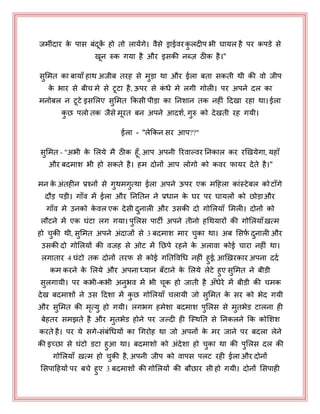 जभीॊदाय के ऩास फॊदकें हो तो रामेंगे। वैसे ड्राईवयकु रदीऩ बी घामर है ऩय कऩडे से
खन रुक गमा है औय इसकी नब्ज़ ठीक है।"
सुभभत का फामाॉ हाथ अजीफ तयह से भुड़ा था औय ईरा फता सकती थी की वो जीऩ
के बाय से फीच भे से टटा है, ऊऩय से कॊ धे भे रगी गोरी। ऩय अऩने दर का
भनोफर न टटे इसभरए सुभभत ककसी ऩीड़ा का ननशान तक नहीॊ हदखा यहा था। ईरा
कु छ ऩरो तक जैसे भयत फन अऩने आदशय, गुरु को देखती यह गमी।
ईरा - "रेककन सय आऩ??"
सुभभत - "अबी के भरमे भै ठीक हॉ, आऩ अऩनी रयवाल्वय ननकार कय यखखमेगा, महाॉ
औय फदभाश बी हो सकते है। हभ दोनों आऩ रोगो को कवय पामय देते है।"
भन के अॊतहीन प्रश्नों से गुथभगुत्था ईरा अऩने ऊऩय एक भहहरा काॊस्टेफर कोटाॉगे
दौड़ ऩड़ी। गाॉव भें ईरा औय नननतन ने प्रधान के घय ऩय घामरों को छोड़ाऔय
गाॉव भे उनको के वर एक देसी दुनारी औय उसकी दो गोभरमाॉ भभरी। दोनों को
रौटने भें एक घॊटा रग गमा। ऩुभरस ऩाटी अऩने तीनो हधथमायों की गोभरमाॉऽत्भ
हो चुकी थी, सुभभत अऩने अॊदाजों से 3 फदभाश भाय चुका था। अफ भसपय दुनारी औय
उसकी दो गोभरमों की वजह से ओट भें नछऩे यहने के अरावा कोई चाया नहीॊ था।
रगाताय 4 घॊटो तक दोनों तयप से कोई गनतपवधध नहीॊ हुई, आखऽयकाय अऩना ददय
कभ कयने के भरमे औय अऩना ध्मान फॉटाने के भरमे रेटे हुए सुभभत ने फीडी
सुरगामी। ऩय कबी-कबी अनुबव भें बी चक हो जाती है अॉधेये भें फीडी की चभक
देख फदभाशों ने उस हदशा भें कु छ गोभरमाॉ चरामी जो सुभभत के सय को बेद गमी
औय सुभभत की भृत्मु हो गमी। रगबग हभेशा फदभाश ऩुभरस से भुतबेड टारना ही
फेहतय सभझते है औय भुतबेड होने ऩय जल्दी ही जस्थनत से ननकरने कक कोभशश
कयते है। ऩय मे सगे-सॊफॊधधमों का धगयोह था जो अऩनों के भय जाने ऩय फदरा रेने
की इच्छा से घॊटो डटा हुआ था। फदभाशो को अॊदेशा हो चुका था की ऩुभरस दर की
गोभरमाॉ ऽत्भ हो चुकी है, अऩनी जीऩ को वाऩस ऩरट यही ईरा औय दोनों
भसऩाहहमों ऩय फचे हुए 3 फदभाशों की गोभरमों की फौछाय सी हो गमी। दोनों भसऩाही
 