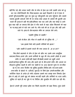 वहीीँ धगय ऩड़े औय वाऩस ऩरटी जीऩ के फीच भे ईरा दफ गमी उसकी जाॊघ को छ
कय एक गोरी ननकरी थी। ननडय फदभाश अफ फढ़ते हदखामी दे यहे थे ईरा ने
अऩनी ऩयी इच्छाशजक्त जुटा कय कु छ दय ऩड़ी दुनारी तक हाथ ऩहुॉचामा औय उसको
चरामा, दुनारी जाभ हो गमी थी मा शामद फाफा आदभ के ज़भाने की दुनारी अफ
चरने की हारत भे नहीॊ थी। देसी हधथमाय कफ चर जामें औय कफ धोखा दे जामे
कु छ कहा नहीॊ जा सकता। वैसे ईरा ने गाॉव वारो से शहय सॊदेश भबजवाने को कहा
था ऩय भदद आने भे घॊटो रग जाने थे। गाॉव वारे बी डय से इस औय नहीॊ आने
वारे थे। इधय वो तीन फदभाश भौके का जामजा रेने रगे।
"रड़की? ऩुभरस भें रड़की?"
"अफे वो सीता औय गीता भे रड़की बी तो ऩुभरस थी ...."
"अफ इसको कै से भायें? हभायी गोभरमाॉ बी ऽत्भ?"
"अफे! रड़की है इसको भायने की क्मा ज़रुयत है ..हा हा हा!!!"
कपय तीनो फदभाशो ने जीऩ से ईरा को खीॊच कय उसके साथ साभहहक
फरात्काय ककमा। अऩने औय अऩने साधथमों के खन की गॊध, अऩनी आॉखों से अऩने
शयीय से अरग होती वदी देखने की फेफसी, साभने सय खुरी अऩने
आदशय इॊस्ऩेक्टय सुभभत की राश, औय इतने ददय के फीच अऩने शयीय औय आत्भा का
चीयहयण। दुननमा कहती है नायी एक ऩहेरी है ऩय आज ईराको ऩुरुष के रूऩ चौंका
यहे थे, एक तयप ननजीव ऩड़े सुभभत, कु रदीऩ, नननतन औय एक तयप उसके
नग्न शयीय से खेरते मे 3 दरयन्दे। कु छ देय के भरमे ईरा अऩनी भानभसक औय
शायीरयक वेदना से अचेत हो गमी। फदभाश उसको भया सभझ बाग ननकरे। ईरा
होश भे आई तो उसने खुद को सॊबार कय वदी ऩहनी औय साधथमों ऩय नज़य डारी।
सुभभत तो ऩहरे ही भय चुके थे ऩय नननतन औय कु रदीऩ की साॉसें चर यही थी।
ईरा ने अऩनी ऩयी ताकत झोंक कय ककसी तयहजीऩ को खड़ा ककमा। तुयॊत दोनों
 