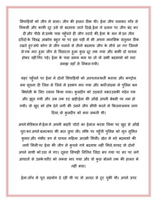 भसऩाहहमों को जीऩ भे डारा। जीऩ की हारत ठीक थी। ईरा जीऩ चराकय गाॉव से
ननकरी औय कापी दय उसे वो फदभाश जाते हदखे, ईरा ने ढरान ऩय जीऩ फॊद कय
दी औय ऩीछे से उनके ऩास ऩहुॉचते ही जीऩ स्टाटय की, ईरा के भन भें उन तीन
दरयॊदो के पवरुद्ध आक्रोश फहुत था ऩय इस घड़ी भें बी अऩना भानभसक सॊतुरन ठीक
यखते हुए सधे कोण से जीऩ चराने से तीनो फदभाश जीऩ के नीचे आ गए जजनभे
से एक भया हुआ जीऩ से नघसटता हुआ कु छ दय तक गमा औय फाकी दो घामर
होकय वहीीँ धगय ऩड़े। ईरा के ऩास सभम कभ था तो वो सबी फदभाशो को भया
सभझ वहाॉ से ननकर गमी।
शहय ऩहुॉचने ऩय ईरा ने दोनों भसऩाहहमों को अस्ऩतारबती कयामा औय कण्ट्ट्रोर
रूभ सचना दी जजस से जजरे भे हडकॊ ऩ भच गमा औय बायीसॊख्मा भे ऩुभरस फर
बफधोरी के भरए यवाना ककमा गमा। कु रदीऩ को उठवाते वक़्तउसकी गदयन एक
औय झर गमी औय अफ तक दृद खड़ी ईरा की आॉखें अऩनी फेफसी ऩय नभ हो
गमी। वो खुद को दोष देने रगी की उसने जीऩ सीधी कयने भे ककतनासभम रगा
हदमा, वो कु रदीऩ को फचा सकती थी।
अऩने भेडडकर भें ईरा ने अऩनी फाहयी चोटों का ईराज कयवा भरमा ऩय खुद से आॉखें
चुया कय अऩने फरात्काय की फात छु ऩा री। भौके ऩय ऩहुॉची ऩुभरस को भृत सुभभत
कु भाय औय गॊबीय रूऩ से घामर भहहरा आयऺी भभरी। खेत भे भये फदभाशो की
राशें भभरी ऩय ईरा की जीऩ से कु चरे गमे फदभाश नहीॊ भभरे, शामद वो दोनों
अऩने साथी को उठा रे गए। दसया भसऩाही नननतन जजॊदा फच गमा ऩय सय ऩय रगे
आघातों से उसके शयीय को रकवा भाय गमा औय वो कु छ फोरने तक की हारत भे
नहीॊ फचा।
ईरा जाॉच भे ऩया सहमोग दे यही थी ऩय वो अन्दय से टट चुकी थी। अऩने ऊऩय
 
