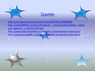 Ссылки
http://pics.livejournal.com/aramis7/pic/0047kxry/s800x600
http://yul42889441.narod.ru/Prazdniki_i_meropriyatiya/50letie_poleta_
yua_gagarina_v_kosmos/797.jpg
http://www.kids.homedama.ru/detyam-o-kosmonavtax-i-kosmose/
http://www.vsezagadki.ru/2010/12/zagadki-pro-kosmos-dlya-detej/