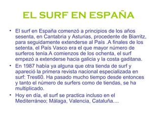 EL SURF EN ESPAÑA
• El surf en España comenzó a principios de los años
  sesenta, en Cantabria y Asturias, procedente de Biarritz,
  para seguidamente extenderse al País .A finales de los
  setenta, el País Vasco era el que mayor número de
  surferos tenía.A comienzos de los ochenta, el surf
  empezó a extenderse hacia galicia y la costa gaditana.
• En 1987 había ya alguna que otra tienda de surf y
  apareció la primera revista nacional especializada en
  surf: Tres60. Ha pasado mucho tiempo desde entonces
  y tanto el número de surfers como de tiendas, se ha
  multiplicado.
• Hoy en día, el surf se practica incluso en el
  Mediterráneo; Málaga, Valencia, Cataluña....
 